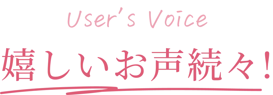 User's Voice 嬉しいお声続々！